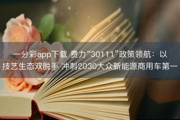 一分彩app下载 费力“30111”政策领航：以技艺生态双脱手 冲刺2030大众新能源商用车第一