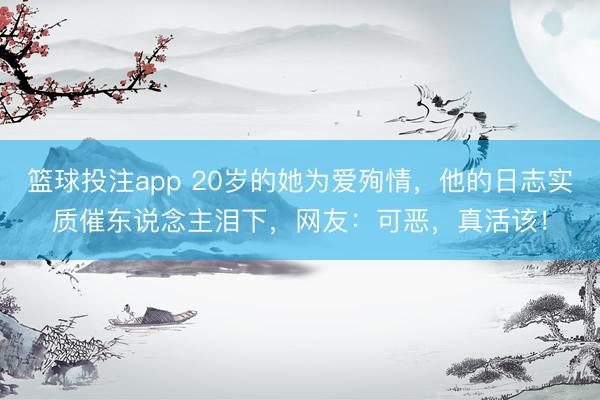 篮球投注app 20岁的她为爱殉情，他的日志实质催东说念主泪下，网友：可恶，真活该！