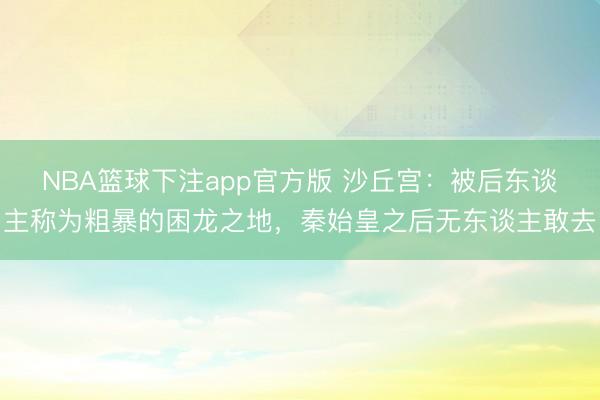 NBA篮球下注app官方版 沙丘宫:被后东谈主称为粗暴的困龙之地,秦始皇之后无东谈主敢去