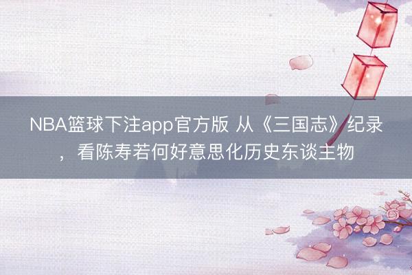 NBA篮球下注app官方版 从《三国志》纪录，看陈寿若何好意思化历史东谈主物