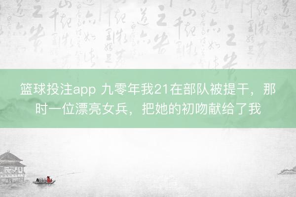 篮球投注app 九零年我21在部队被提干，那时一位漂亮女兵，把她的初吻献给了我