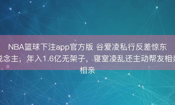 NBA篮球下注app官方版 谷爱凌私行反差惊东说念主，年入1.6亿无架子，寝室凌乱还主动帮友相亲