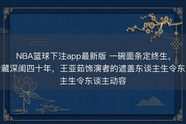 NBA篮球下注app最新版 一碗面条定终生,金鸡影后藏深闺四十年,王亚茹饰演者的遮盖东谈主生令东谈主动容