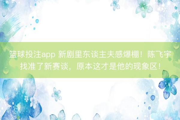 篮球投注app 新剧里东谈主夫感爆棚！陈飞宇找准了新赛谈，原本这才是他的现象区！