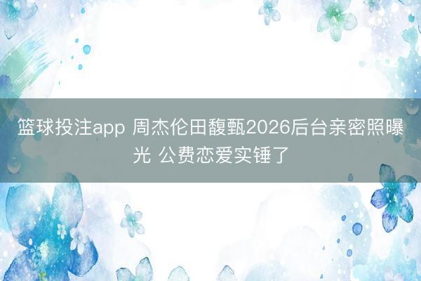 篮球投注app 周杰伦田馥甄2026后台亲密照曝光 公费恋爱实锤了