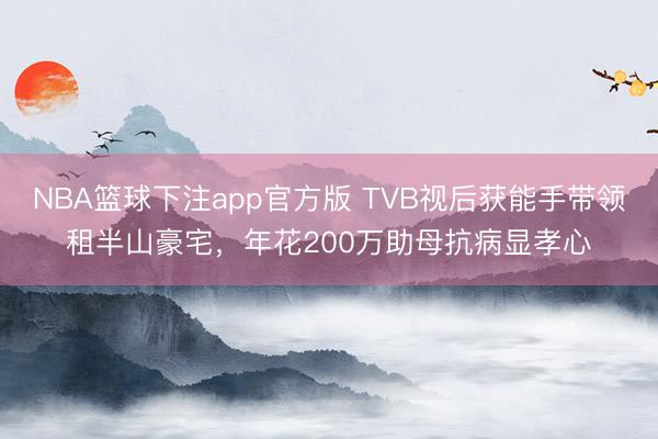 NBA篮球下注app官方版 TVB视后获能手带领租半山豪宅，年花200万助母抗病显孝心