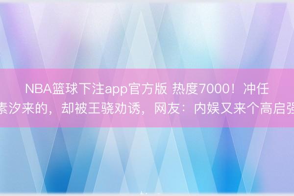 NBA篮球下注app官方版 热度7000！冲任素汐来的，却被王骁劝诱，网友：内娱又来个高启强