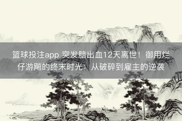 篮球投注app 突发脑出血12天离世！御用烂仔游飚的终末时光：从破碎到雇主的逆袭