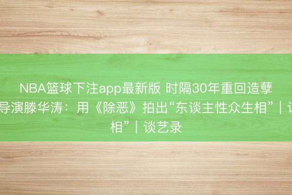 NBA篮球下注app最新版 时隔30年重回造孽题材 导演滕华涛：用《除恶》拍出“东谈主性众生相”｜谈艺录