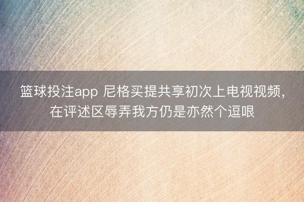 篮球投注app 尼格买提共享初次上电视视频,在评述区辱弄我方仍是亦然个逗哏
