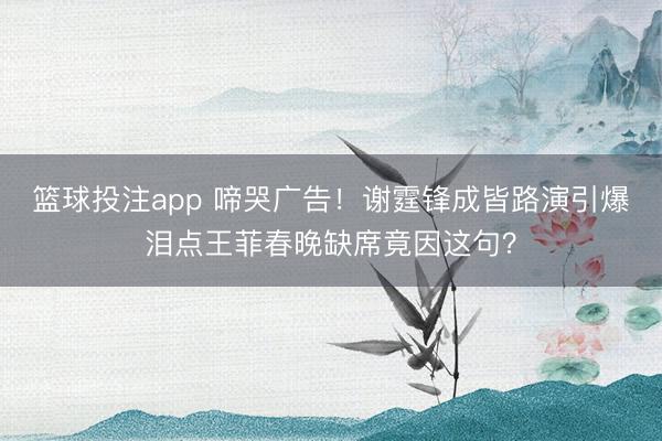 篮球投注app 啼哭广告！谢霆锋成皆路演引爆泪点王菲春晚缺席竟因这句？