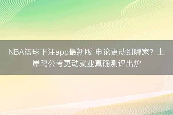 NBA篮球下注app最新版 申论更动组哪家？上岸鸭公考更动就业真确测评出炉