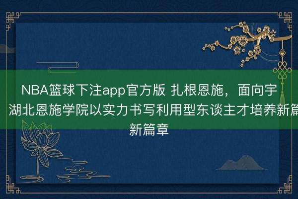 NBA篮球下注app官方版 扎根恩施，面向宇宙，湖北恩施学院以实力书写利用型东谈主才培养新篇章