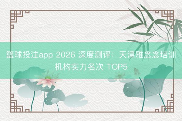 篮球投注app 2026 深度测评：天津雅念念培训机构实力名次 TOP5