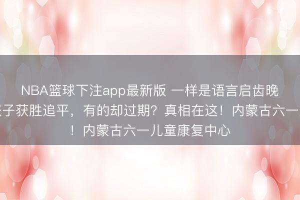 NBA篮球下注app最新版 一样是语言启齿晚，为何有的孩子获胜追平，有的却过期？真相在这！内蒙古六一儿童康复中心