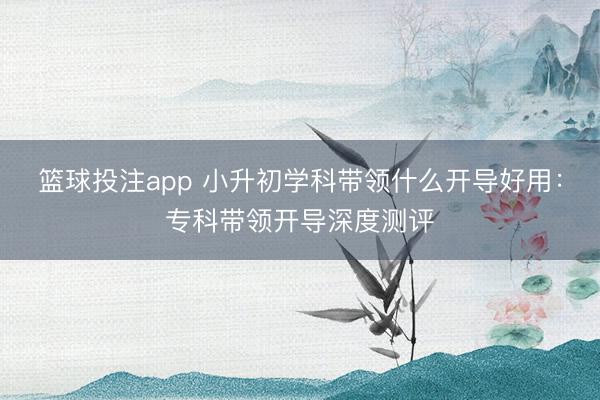篮球投注app 小升初学科带领什么开导好用：专科带领开导深度测评