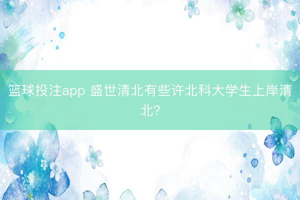 篮球投注app 盛世清北有些许北科大学生上岸清北？