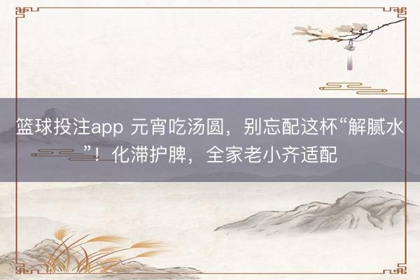 篮球投注app 元宵吃汤圆,别忘配这杯“解腻水”!化滞护脾,全家老小齐适配