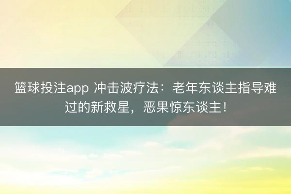 篮球投注app 冲击波疗法:老年东谈主指导难过的新救星,恶果惊东谈主!
