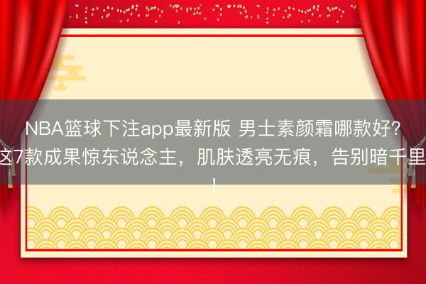 NBA篮球下注app最新版 男士素颜霜哪款好？这7款成果惊东说念主，肌肤透亮无痕，告别暗千里！