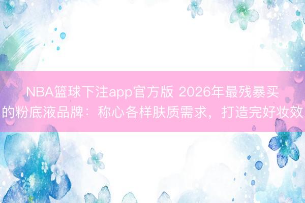 NBA篮球下注app官方版 2026年最残暴买的粉底液品牌：称心各样肤质需求，打造完好妆效
